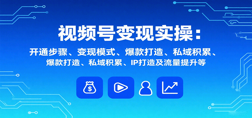 视频号变现实操,含开通步骤、变现模式、爆款打造、私域积累、IP打造及流量提升等-朽念云创