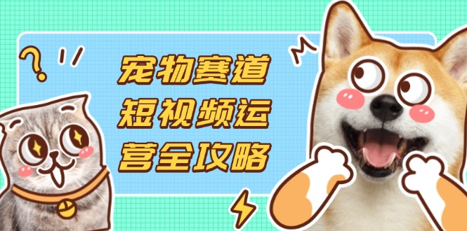 宠物赛道短视频运营全攻略，选品拍摄剪辑实操，实现流量到收益转化-朽念云创