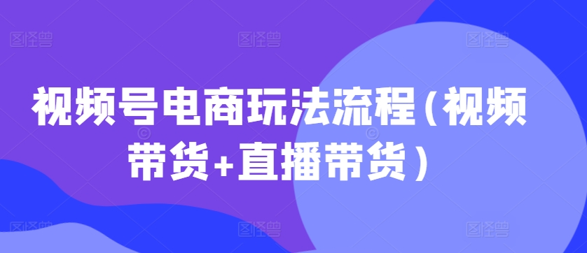视频号电商玩法流程，视频带货+直播带货【更新2025年1月】-朽念云创