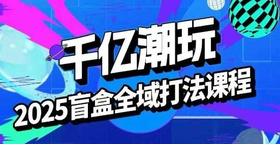 2025盲盒全域全套打法课，盲盒起号、选品、话术、私域等-朽念云创