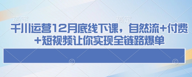 千川运营12月底线下课，自然流+付费+短视频让你实现全链路爆单-朽念云创