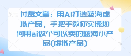 付费文章：用AI打造蓝海虚拟产品，手把手教你实操如何用ai做个可以卖的蓝海小产品(虚拟产品)-朽念云创