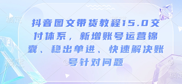 抖音图文带货教程15.0交付体系，新增账号运营锦囊、稳出单进、快速解决账号针对问题-朽念云创