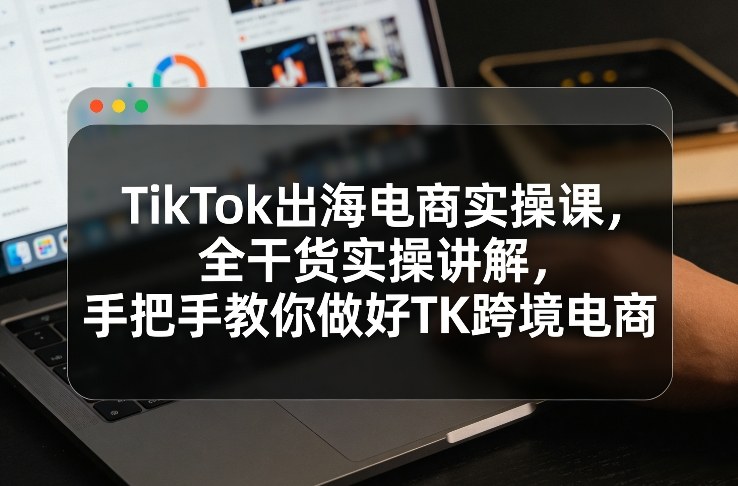 TikTok出海电商实操课，全干货实操讲解，手把手教你做好TK跨境电商-朽念云创