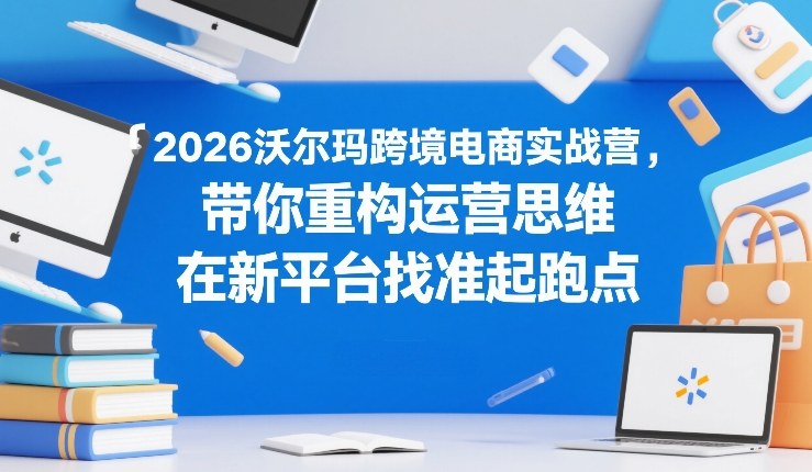 2026沃尔玛跨境电商实战营，带你重构运营思维，在新平台找准起跑点-朽念云创