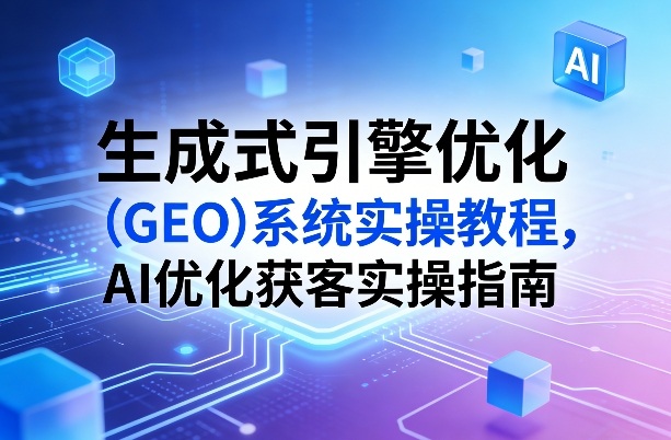 生成式引擎优化(GEO)系统实操教程，AI优化获客实操指南-朽念云创