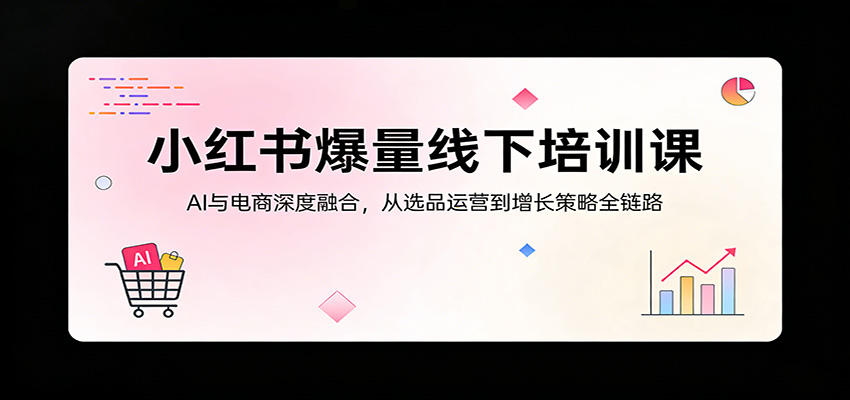 小红书爆量线下培训课：AI与电商深度融合，从选品运营到增长策略全链路-朽念云创