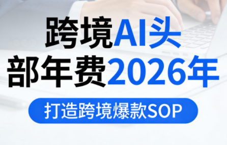 跨境AI头部年费2026年，打造跨境爆款SOP(更新4月)-朽念云创