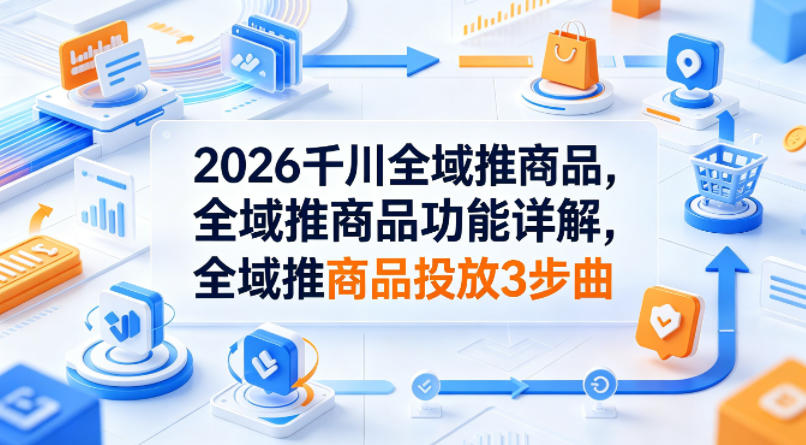 2026千川全域推商品，全域推商品功能详解，全域推商品投放3步曲-朽念云创