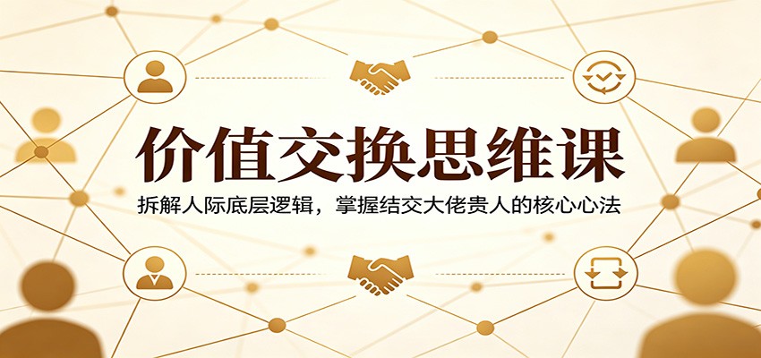 价值交换思维课：拆解人际底层逻辑，掌握结交大佬贵人的核心心法-朽念云创