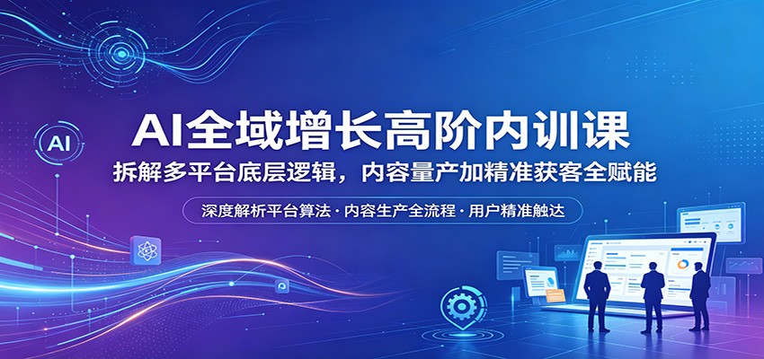 AI全域增长高阶内训课：拆解多平台底层逻辑，内容量产加精准获客全赋能-朽念云创