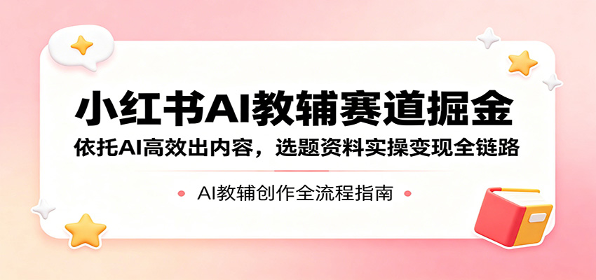 小红书AI教辅赛道掘金：依托AI高效出内容，选题资料实操变现全链路-朽念云创