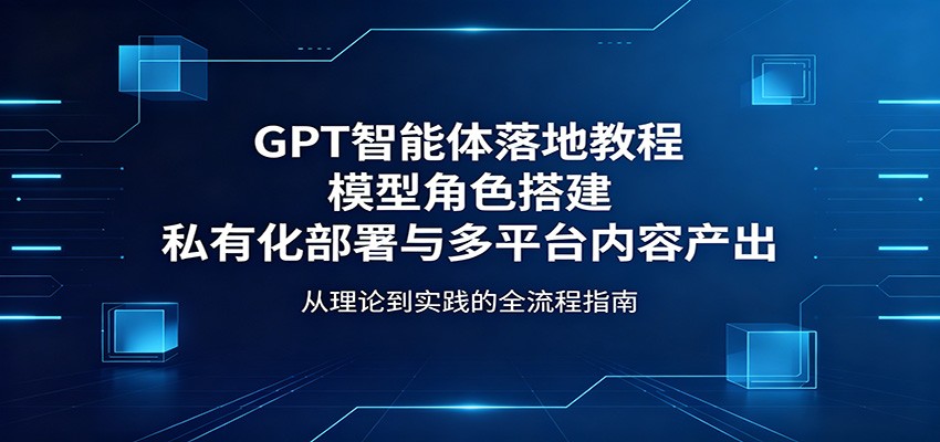 GPT智能体落地教程：模型角色搭建，私有化部署与多平台内容产出-朽念云创