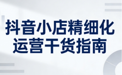 抖音小店精细化运营干货指南新版，助力商家系统提升店铺运营能力(更新26年5月)-朽念云创