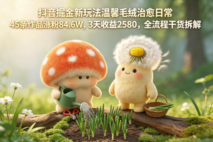 抖音掘金新玩法温馨毛绒治愈日常，45条作品涨粉84.6W，3天收益2580，全流程干货拆解-朽念云创