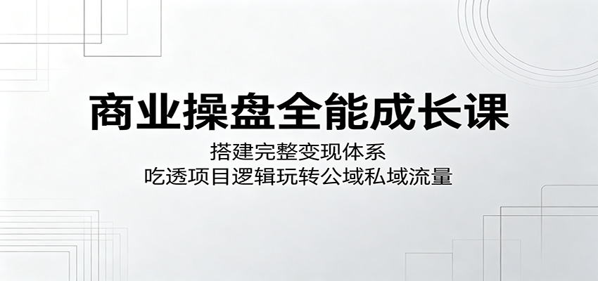商业操盘全能成长课：搭建完整变现体系，吃透项目逻辑玩转公域私域流量-朽念云创