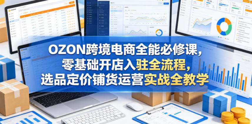 OZON跨境电商全能必修课，零基础开店入驻全流程，选品定价铺货运营实战全教学-朽念云创
