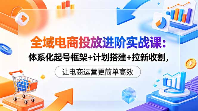 全域电商投放进阶实战课：体系化起号框架+计划搭建+拉新收割，让电商运营更简单高效-朽念云创