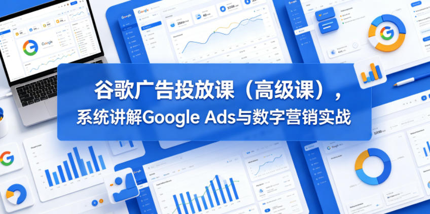 谷歌广告投放课(高级课)，系统讲解Google Ads与数字营销实战-朽念云创
