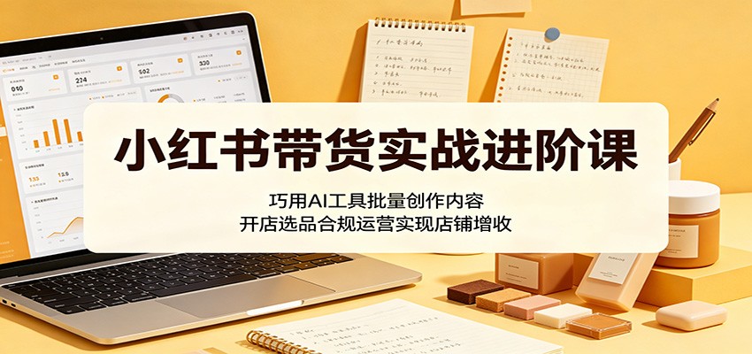 小红书带货实战进阶课：巧用AI工具批量创作内容，开店选品合规运营实现店铺增收-朽念云创