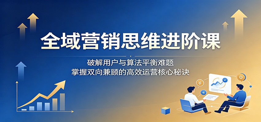 全域营销思维进阶课：破解用户与算法平衡难题，掌握双向兼顾的高效运营核心秘诀-朽念云创