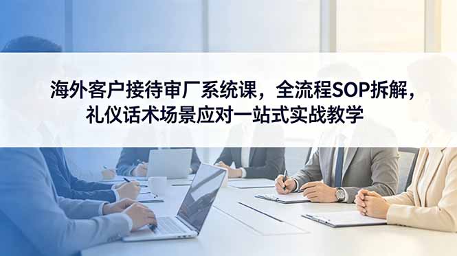 海外客户接待审厂系统课，全流程SOP拆解，礼仪话术场景应对一站式实战教学-朽念云创