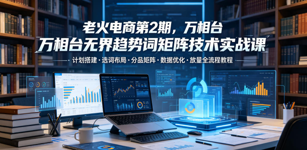 老火电商第2期，万相台无界趋势词矩阵技术实战课，计划搭建・选词布局・分品矩阵・数据优化・放量全流程教程-朽念云创