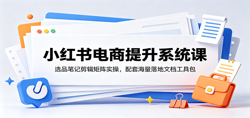小红书电商提升系统课:选品笔记剪辑矩阵实操,配套海量落地文档工具包-朽念云创