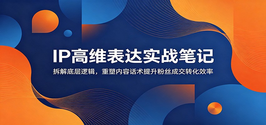 IP高维表达实战笔记:拆解底层逻辑,重塑内容话术提升粉丝成交转化效率-朽念云创