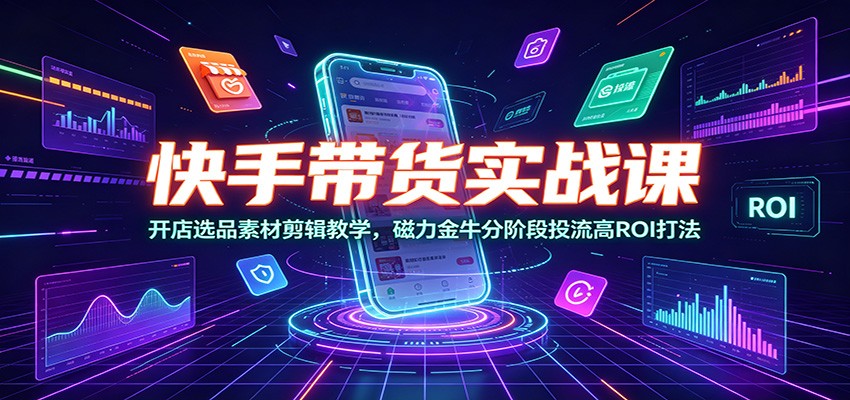 快手带货实战课：开店选品素材剪辑教学，磁力金牛分阶段投流高ROI打法-朽念云创