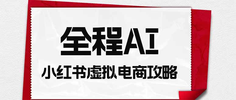 全程AI自动化｜小红书虚拟电商轻资产变现全攻略-朽念云创