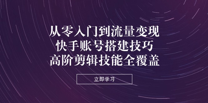 从零入门到流量变现，快手账号搭建技巧，高阶剪辑技能全覆盖-朽念云创