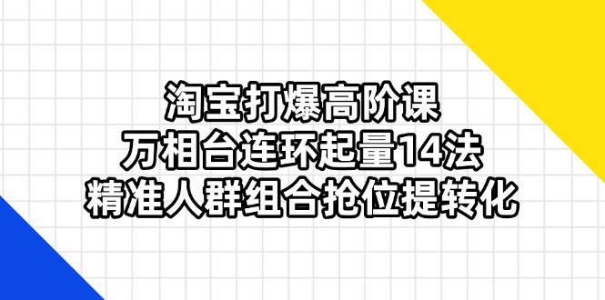 淘宝打爆高阶课：万相台连环起量14法，精准人群组合抢位提转化-朽念云创