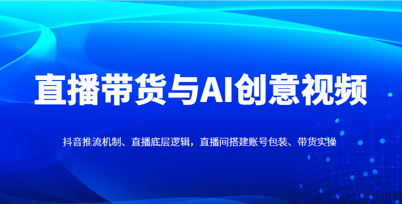 直播带货与AI创意视频，抖音推流机制、直播底层逻辑，直播间搭建账号包装、带货实操-朽念云创