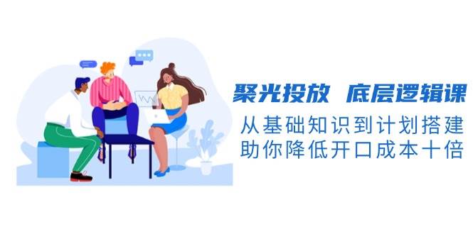 聚光投放底层逻辑课，从基础知识到计划搭建，助你降低开口成本十倍-朽念云创