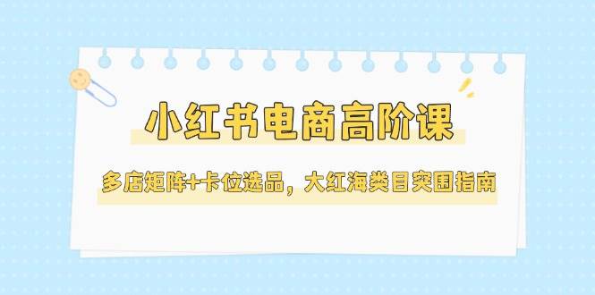小红书电商高阶课，多店矩阵+卡位选品，大红海类目突围指南(更新5月)-朽念云创