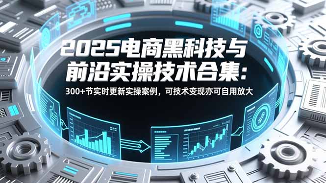 2025电商黑科技与前沿实操技术合集：300+节实时更新实操案例，可技术变现亦可自用放大-朽念云创