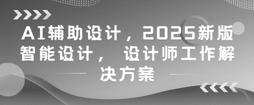 AI辅助设计，2025新版智能设计， 设计师工作解决方案-朽念云创