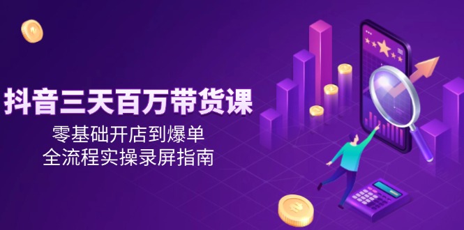 抖音三天百万带货课，零基础开店到爆单，全流程实操录屏指南-朽念云创