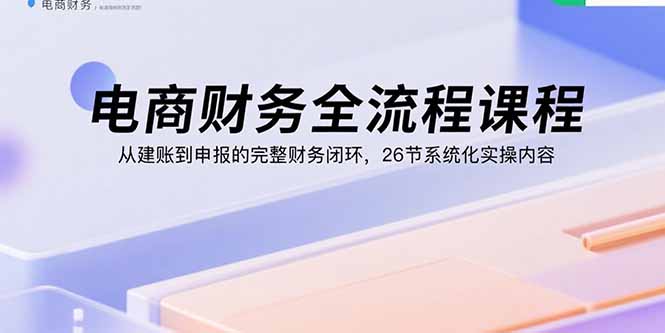 电商财务全流程课程：从建账到申报的完整财务闭环，26节系统化实操内容-朽念云创