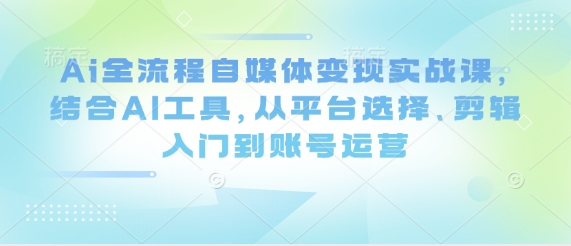 Ai全流程自媒体变现实战课，结合AI工具，从平台选择、剪辑入门到账号运营-朽念云创