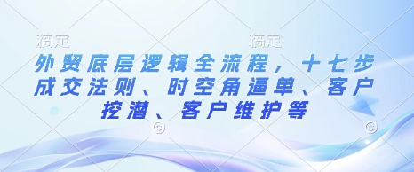 外贸底层逻辑全流程,十七步成交法则、时空角逼单、客户挖潜、客户维护等-朽念云创