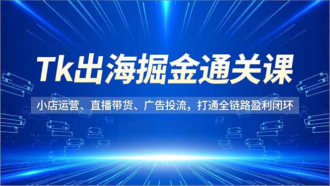 Tk出海掘金通关课，小店运营、直播带货、广告投流，打通全链路盈利闭环-朽念云创