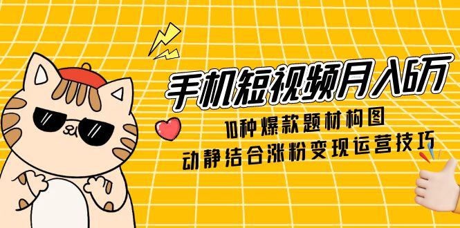 手机短视频月入6万，10种爆款题材构图，动静结合涨粉变现运营技巧-朽念云创