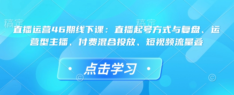 直播运营46期线下课：直播起号方式与复盘、运营型主播、付费混合投放、短视频流量叠-朽念云创