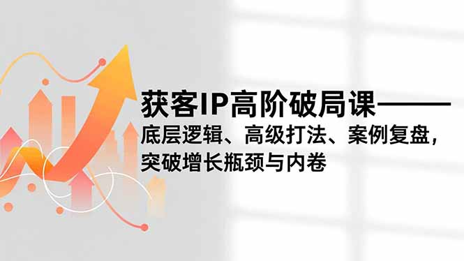 获客IP高阶破局课,底层逻辑、高级打法、案例复盘,突破增长瓶颈与内卷-朽念云创