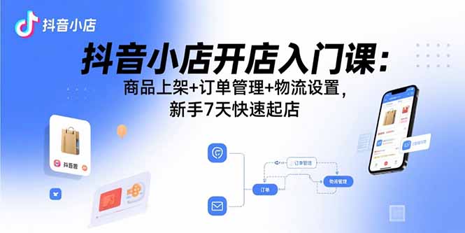 抖音小店开店入门课：商品上架+订单管理+物流设置，新手7天快速起店-朽念云创