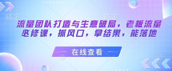 流量团队打造与生意破局，老板流量必修课，抓风口，拿结果，能落地-朽念云创
