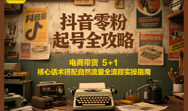 抖音零粉起号全攻略：电商带货 5+1 核心话术搭配自然流量全流程实操指南-朽念云创