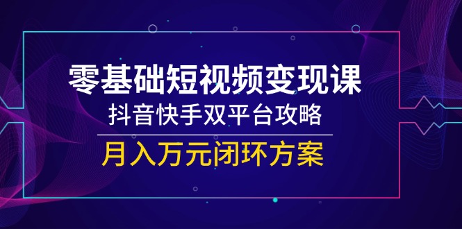 零基础短视频变现课，抖音快手双平台攻略，月入万元闭环方案-朽念云创